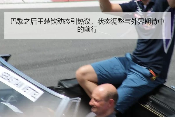 巴黎之后王楚钦动态引热议，状态调整与外界期待中的前行