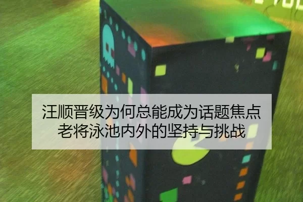 汪顺晋级为何总能成为话题焦点 老将泳池内外的坚持与挑战